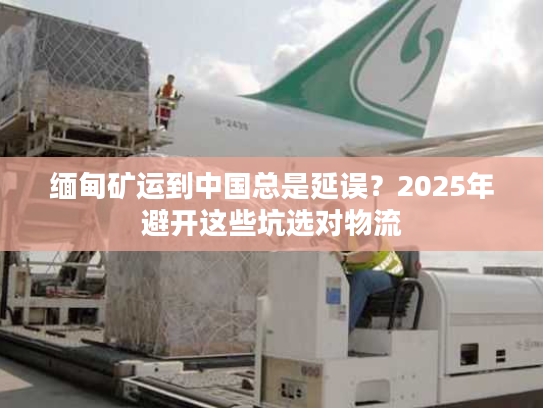 缅甸矿运到中国总是延误?2025年避开这些坑选对物流 缅甸矿运到中国总是延误?2025年避开这些坑选对物流