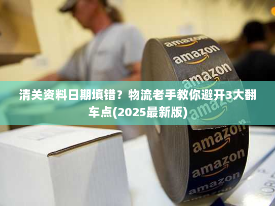 清关资料日期填错?物流老手教你避开3大翻车点(2025最新版) 清关资料日期填错?物流老手教你避开3大翻车点(2025最新版)