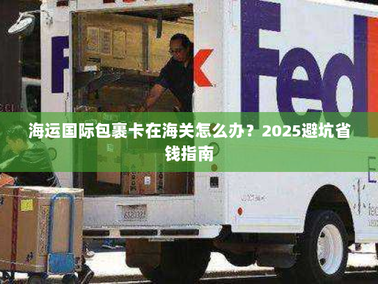 海运国际包裹卡在海关怎么办?2025避坑省钱指南 海运国际包裹卡在海关怎么办?2025避坑省钱指南