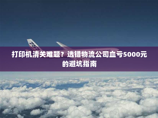 打印机清关难题?选错物流公司血亏5000元的避坑指南 打印机清关难题?选错物流公司血亏5000元的避坑指南