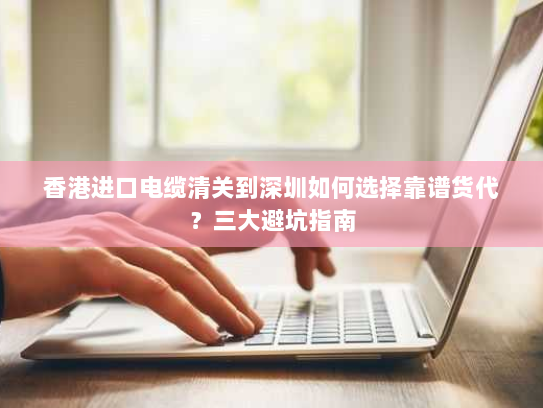 香港进口电缆清关到深圳如何选择靠谱货代?三大避坑指南 香港进口电缆清关到深圳如何选择靠谱货代?三大避坑指南
