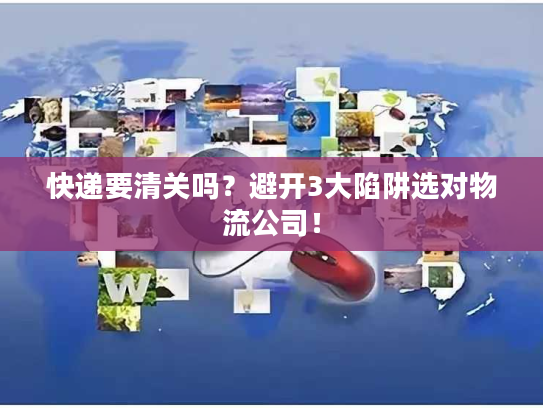 快递要清关吗？避开3大陷阱选对物流公司！