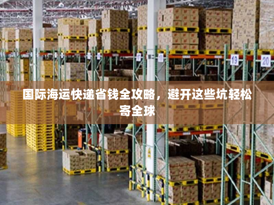 国际海运快递省钱全攻略,避开这些坑轻松寄全球 国际海运快递省钱全攻略,避开这些坑轻松寄全球