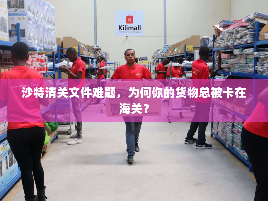 沙特清关文件难题,为何你的货物总被卡在海关? 沙特清关文件难题,为何你的货物总被卡在海关?