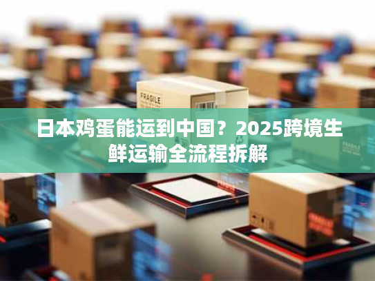 日本鸡蛋能运到中国？2025跨境生鲜运输全流程拆解