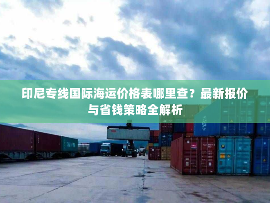 印尼专线国际海运价格表哪里查?最新报价与省钱策略全解析 印尼专线国际海运价格表哪里查?最新报价与省钱策略全解析