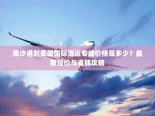 南沙港到美国国际海运专线价格是多少?最新报价与省钱攻略 南沙港到美国国际海运专线价格是多少?最新报价与省钱攻略