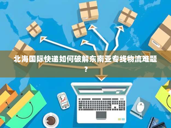 北海国际快递如何破解东南亚专线物流难题? 北海国际快递如何破解东南亚专线物流难题?