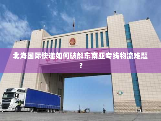 北海国际快递如何破解东南亚专线物流难题? 北海国际快递如何破解东南亚专线物流难题?