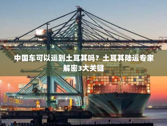 中国车可以运到土耳其吗？土耳其陆运专家解密3大关键