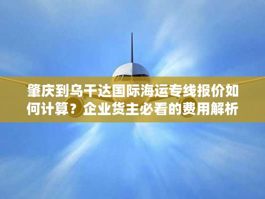 肇庆到乌干达国际海运专线报价如何计算?企业货主必看的费用解析 肇庆到乌干达国际海运专线报价如何计算?企业货主必看的费用解析