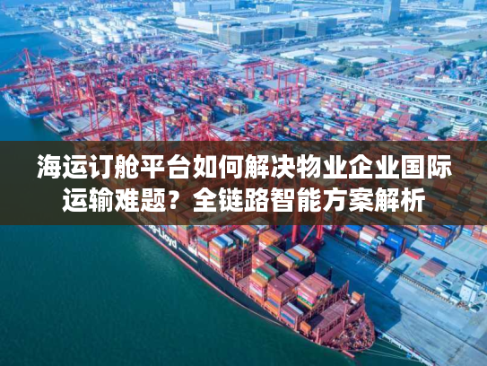 海运订舱平台如何解决物业企业国际运输难题？全链路智能方案解析