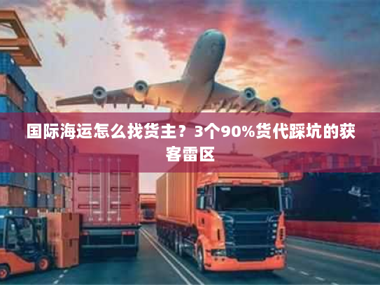 国际海运怎么找货主？3个90%货代踩坑的获客雷区