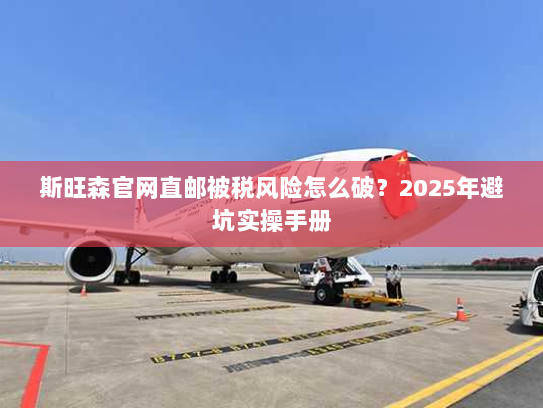 斯旺森官网直邮被税风险怎么破?2025年避坑实操手册 斯旺森官网直邮被税风险怎么破?2025年避坑实操手册
