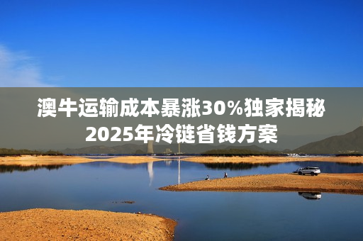 澳牛运输成本暴涨30%独家揭秘2025年冷链省钱方案
