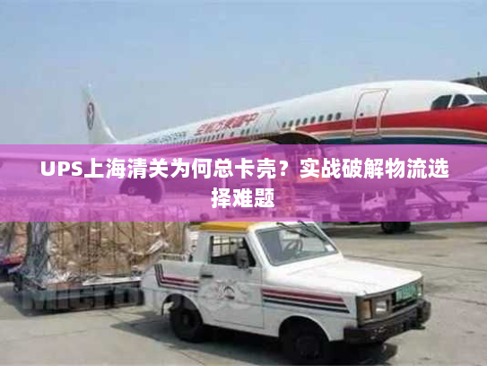 UPS上海清关为何总卡壳?实战破解物流选择难题 UPS上海清关为何总卡壳?实战破解物流选择难题