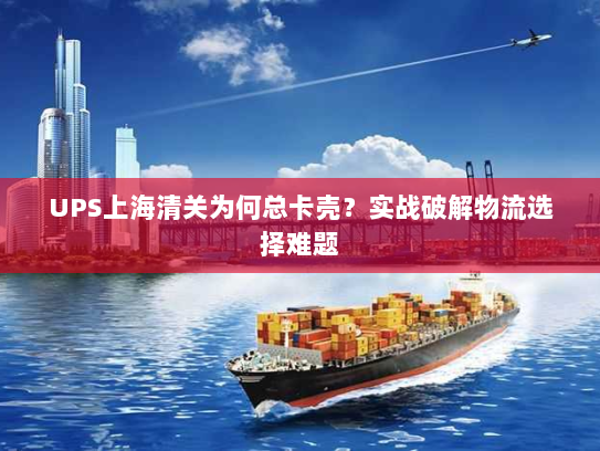 UPS上海清关为何总卡壳?实战破解物流选择难题 UPS上海清关为何总卡壳?实战破解物流选择难题