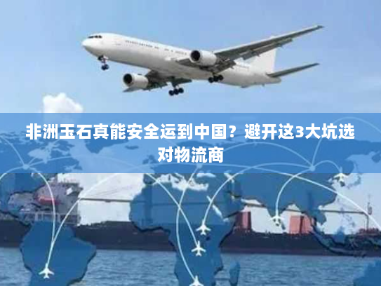 非洲玉石真能安全运到中国?避开这3大坑选对物流商 非洲玉石真能安全运到中国?避开这3大坑选对物流商