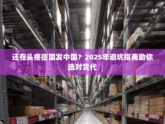 还在头疼德国发中国?2025年避坑指南助你选对货代 还在头疼德国发中国?2025年避坑指南助你选对货代