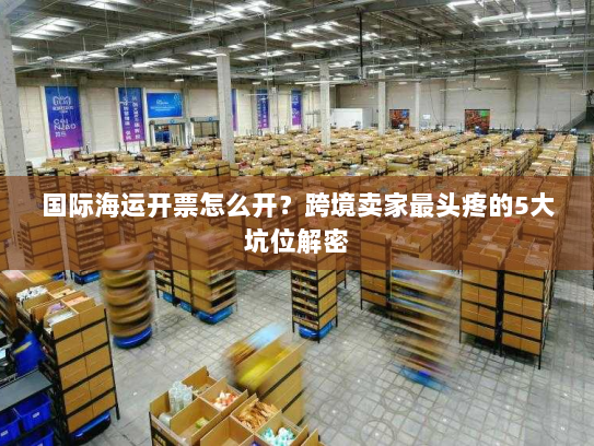 国际海运开票怎么开？跨境卖家最头疼的5大坑位解密