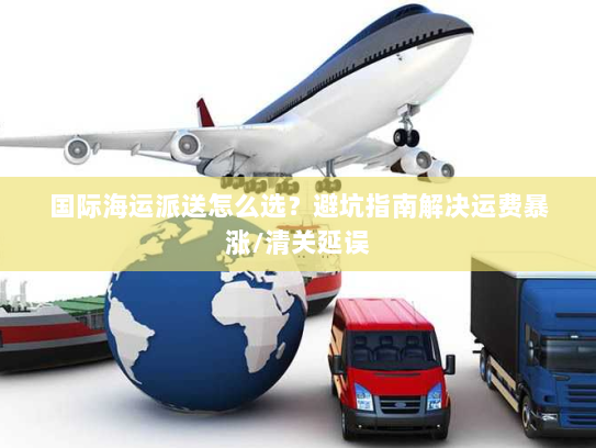 国际海运派送怎么选？避坑指南解决运费暴涨/清关延误