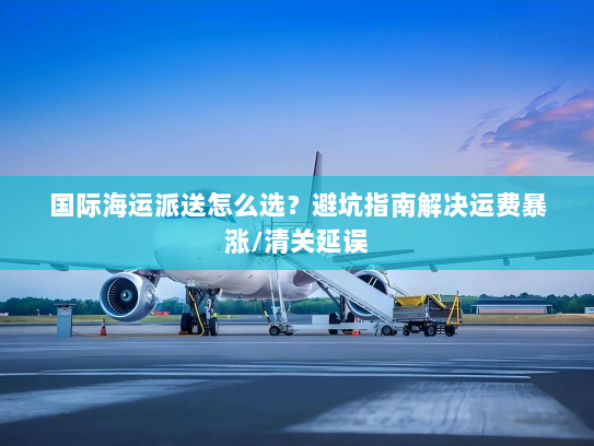 国际海运派送怎么选？避坑指南解决运费暴涨/清关延误