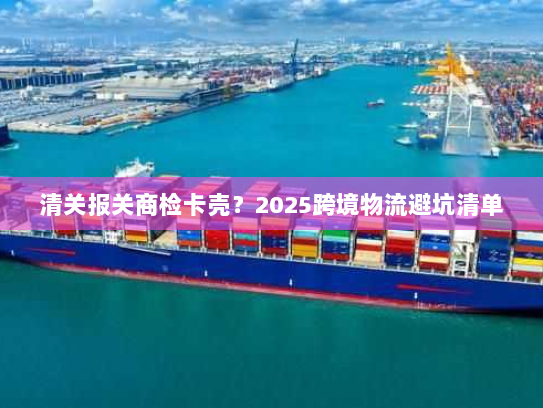清关报关商检卡壳?2025跨境物流避坑清单 清关报关商检卡壳?2025跨境物流避坑清单