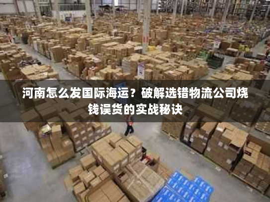 河南怎么发国际海运?破解选错物流公司烧钱误货的实战秘诀 河南怎么发国际海运?破解选错物流公司烧钱误货的实战秘诀