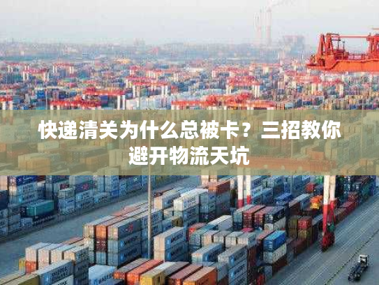 快递清关为什么总被卡？三招教你避开物流天坑