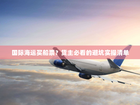 国际海运买船票？货主必看的避坑实操清单