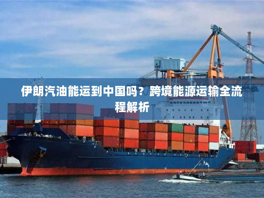 伊朗汽油能运到中国吗?跨境能源运输全流程解析 伊朗汽油能运到中国吗?跨境能源运输全流程解析