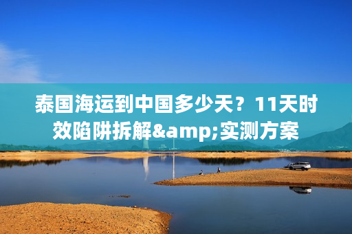 泰国海运到中国多少天？11天时效陷阱拆解&实测方案