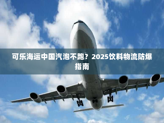 可乐海运中国汽泡不跑？2025饮料物流防爆指南