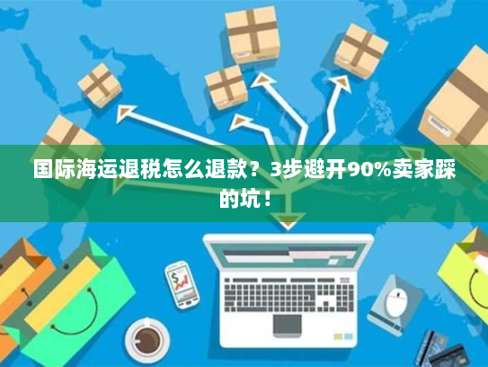 国际海运退税怎么退款？3步避开90%卖家踩的坑！