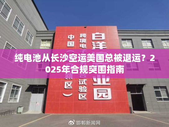 纯电池从长沙空运美国总被退运？2025年合规突围指南