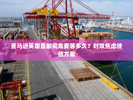 亚马逊英国直邮究竟要等多久?时效焦虑终结方案 亚马逊英国直邮究竟要等多久?时效焦虑终结方案