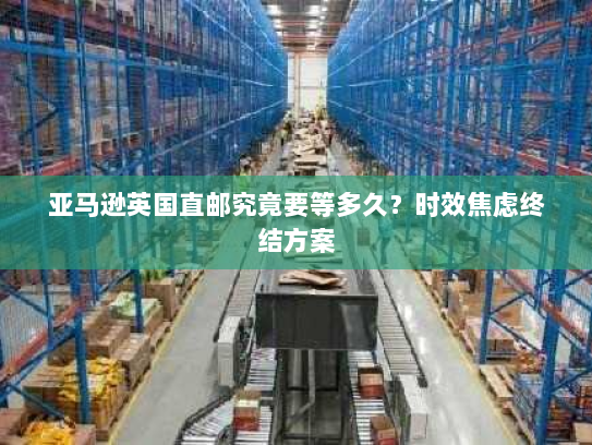 亚马逊英国直邮究竟要等多久?时效焦虑终结方案 亚马逊英国直邮究竟要等多久?时效焦虑终结方案