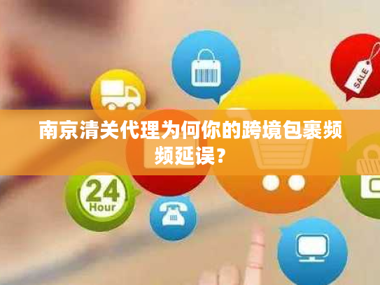 南京清关代理为何你的跨境包裹频频延误？