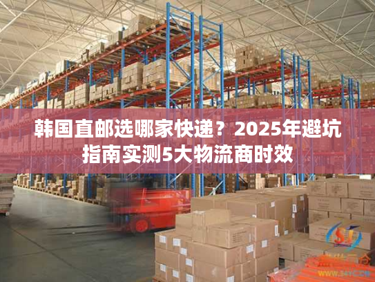 韩国直邮选哪家快递?2025年避坑指南实测5大物流商时效 韩国直邮选哪家快递?2025年避坑指南实测5大物流商时效