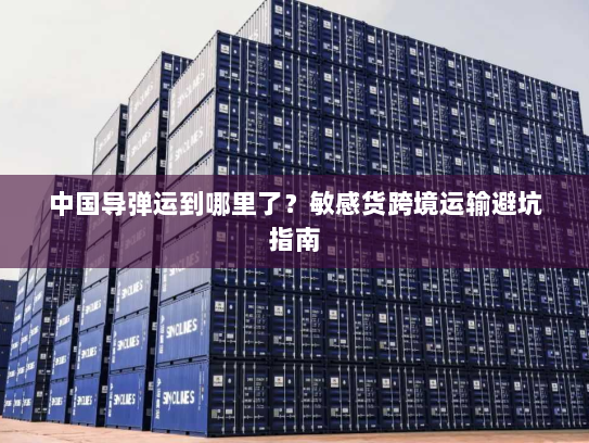 中国导弹运到哪里了？敏感货跨境运输避坑指南