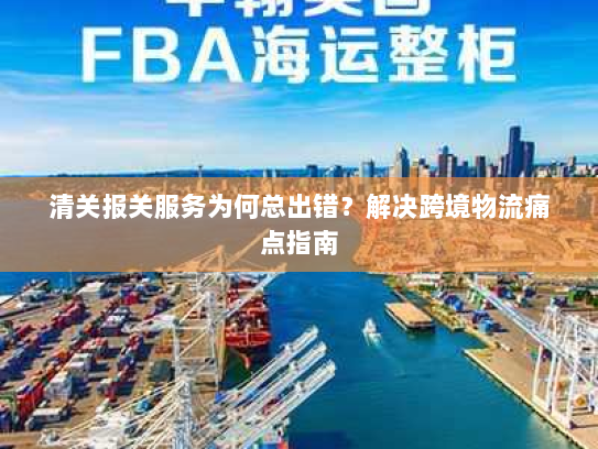 清关报关服务为何总出错？解决跨境物流痛点指南