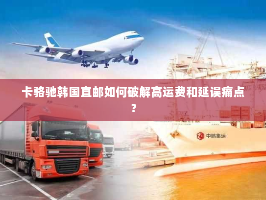 卡骆驰韩国直邮如何破解高运费和延误痛点? 卡骆驰韩国直邮如何破解高运费和延误痛点?