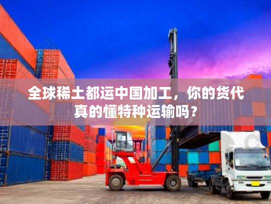 全球稀土都运中国加工，你的货代真的懂特种运输吗？