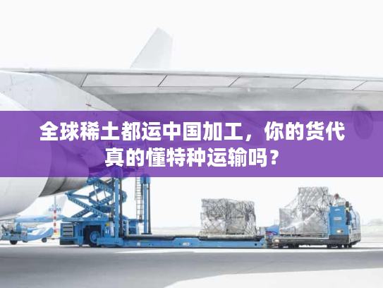 全球稀土都运中国加工，你的货代真的懂特种运输吗？