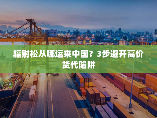 辐射松从哪运来中国？3步避开高价货代陷阱