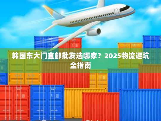 韩国东大门直邮批发选哪家?2025物流避坑全指南 韩国东大门直邮批发选哪家?2025物流避坑全指南