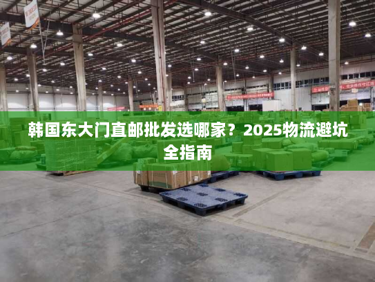 韩国东大门直邮批发选哪家?2025物流避坑全指南 韩国东大门直邮批发选哪家?2025物流避坑全指南