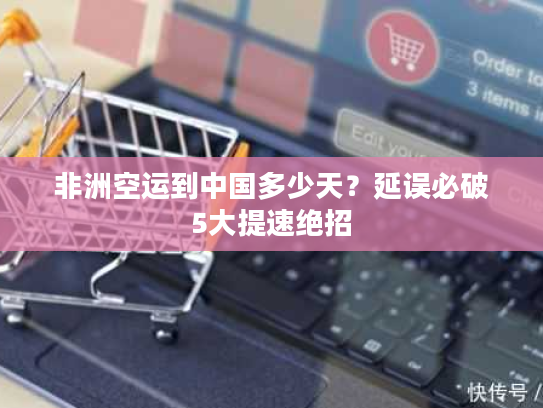 非洲空运到中国多少天？延误必破5大提速绝招