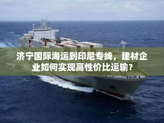 济宁国际海运到印尼专线,建材企业如何实现高性价比运输? 济宁国际海运到印尼专线,建材企业如何实现高性价比运输?