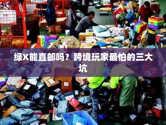 绿X能直邮吗？跨境玩家最怕的三大坑